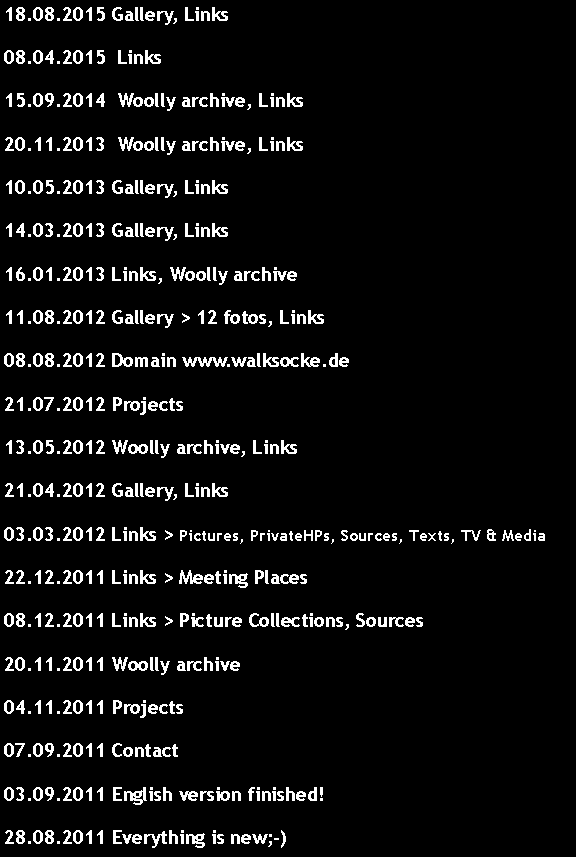 Textfeld: 18.08.2015 Gallery, Links 08.04.2015  Links 15.09.2014  Woolly archive, Links 20.11.2013  Woolly archive, Links 10.05.2013 Gallery, Links 14.03.2013 Gallery, Links 16.01.2013 Links, Woolly archive11.08.2012 Gallery > 12 fotos, Links08.08.2012 Domain www.walksocke.de21.07.2012 Projects13.05.2012 Woolly archive, Links21.04.2012 Gallery, Links03.03.2012 Links > Pictures, PrivateHPs, Sources, Texts, TV & Media22.12.2011 Links > Meeting Places08.12.2011 Links > Picture Collections, Sources20.11.2011 Woolly archive04.11.2011 Projects07.09.2011 Contact03.09.2011 English version finished!28.08.2011 Everything is new;-)